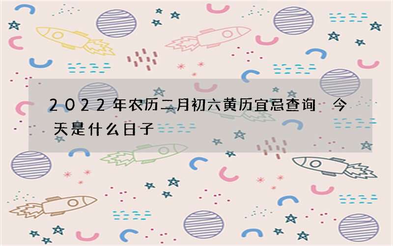 2022年农历二月初六黄历宜忌查询 今天是什么日子